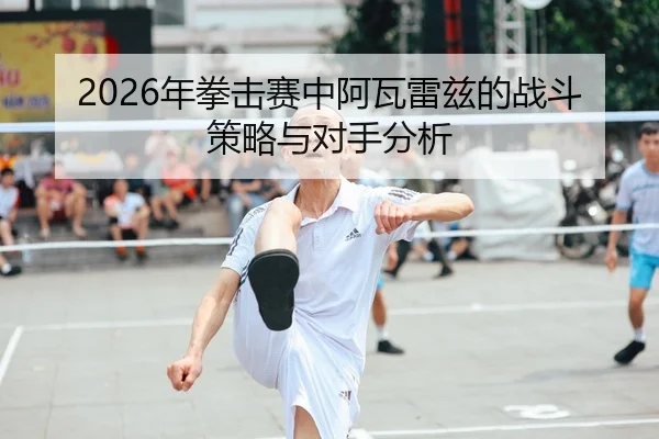 2026年拳击赛中阿瓦雷兹的战斗策略与对手分析