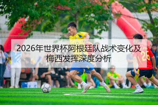 2026年世界杯阿根廷队战术变化及梅西发挥深度分析