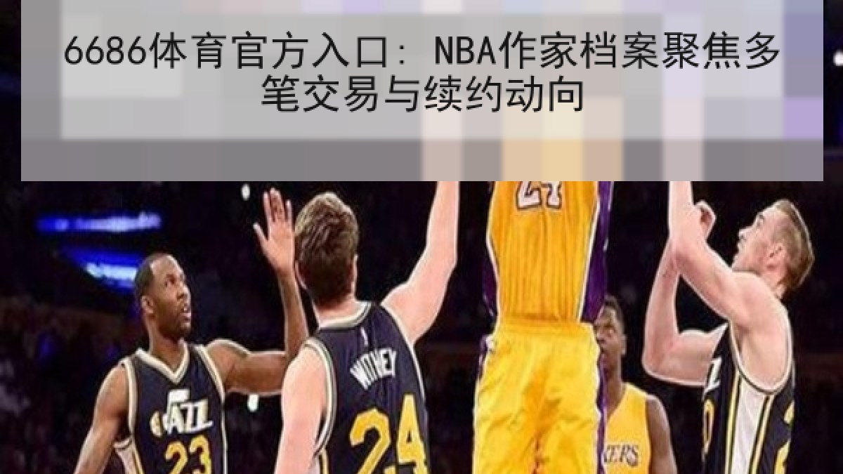6686体育官方入口: NBA作家档案聚焦多笔交易与续约动向