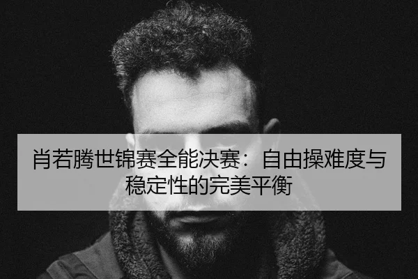 肖若腾世锦赛全能决赛：自由操难度与稳定性的完美平衡