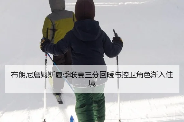 布朗尼詹姆斯夏季联赛三分回暖与控卫角色渐入佳境
